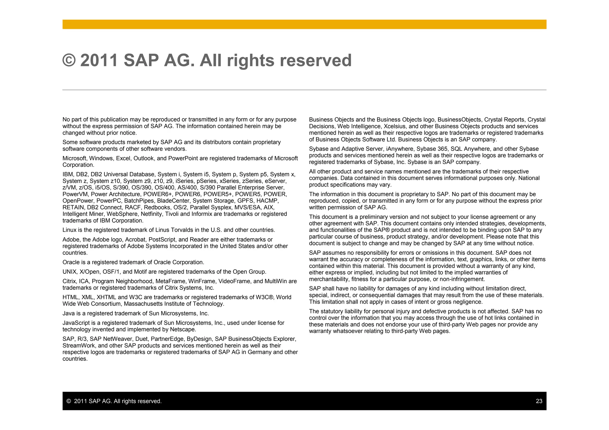 © 2011 SAP AG. All rights reserved


No part of this publication may be reproduced or transmitted in any form or for any purpose   Business Objects and the Business Objects logo, BusinessObjects, Crystal Reports, Crystal
without the express permission of SAP AG. The information contained herein may be             Decisions, Web Intelligence, Xcelsius, and other Business Objects products and services
changed without prior notice.                                                                 mentioned herein as well as their respective logos are trademarks or registered trademarks
Some software products marketed by SAP AG and its distributors contain proprietary            of Business Objects Software Ltd. Business Objects is an SAP company.
software components of other software vendors.                                                Sybase and Adaptive Server, iAnywhere, Sybase 365, SQL Anywhere, and other Sybase
Microsoft, Windows, Excel, Outlook, and PowerPoint are registered trademarks of Microsoft     products and services mentioned herein as well as their respective logos are trademarks or
Corporation.                                                                                  registered trademarks of Sybase, Inc. Sybase is an SAP company.
                                                                                              All other product and service names mentioned are the trademarks of their respective
IBM, DB2, DB2 Universal Database, System i, System i5, System p, System p5, System x,
                                                                                              companies. Data contained in this document serves informational purposes only. National
System z, System z10, System z9, z10, z9, iSeries, pSeries, xSeries, zSeries, eServer,
z/VM, z/OS, i5/OS, S/390, OS/390, OS/400, AS/400, S/390 Parallel Enterprise Server,           product specifications may vary.
PowerVM, Power Architecture, POWER6+, POWER6, POWER5+, POWER5, POWER,                         The information in this document is proprietary to SAP. No part of this document may be
OpenPower, PowerPC, BatchPipes, BladeCenter, System Storage, GPFS, HACMP,                     reproduced, copied, or transmitted in any form or for any purpose without the express prior
RETAIN, DB2 Connect, RACF, Redbooks, OS/2, Parallel Sysplex, MVS/ESA, AIX,                    written permission of SAP AG.
Intelligent Miner, WebSphere, Netfinity, Tivoli and Informix are trademarks or registered     This document is a preliminary version and not subject to your license agreement or any
trademarks of IBM Corporation.                                                                other agreement with SAP. This document contains only intended strategies, developments,
Linux is the registered trademark of Linus Torvalds in the U.S. and other countries.          and functionalities of the SAP® product and is not intended to be binding upon SAP to any
                                                                                              particular course of business, product strategy, and/or development. Please note that this
Adobe, the Adobe logo, Acrobat, PostScript, and Reader are either trademarks or
registered trademarks of Adobe Systems Incorporated in the United States and/or other         document is subject to change and may be changed by SAP at any time without notice.
countries.                                                                                    SAP assumes no responsibility for errors or omissions in this document. SAP does not
Oracle is a registered trademark of Oracle Corporation.                                       warrant the accuracy or completeness of the information, text, graphics, links, or other items
                                                                                              contained within this material. This document is provided without a warranty of any kind,
UNIX, X/Open, OSF/1, and Motif are registered trademarks of the Open Group.                   either express or implied, including but not limited to the implied warranties of
Citrix, ICA, Program Neighborhood, MetaFrame, WinFrame, VideoFrame, and MultiWin are          merchantability, fitness for a particular purpose, or non-infringement.
trademarks or registered trademarks of Citrix Systems, Inc.                                   SAP shall have no liability for damages of any kind including without limitation direct,
HTML, XML, XHTML and W3C are trademarks or registered trademarks of W3C®, World               special, indirect, or consequential damages that may result from the use of these materials.
Wide Web Consortium, Massachusetts Institute of Technology.                                   This limitation shall not apply in cases of intent or gross negligence.
Java is a registered trademark of Sun Microsystems, Inc.                                      The statutory liability for personal injury and defective products is not affected. SAP has no
                                                                                              control over the information that you may access through the use of hot links contained in
JavaScript is a registered trademark of Sun Microsystems, Inc., used under license for        these materials and does not endorse your use of third-party Web pages nor provide any
technology invented and implemented by Netscape.                                              warranty whatsoever relating to third-party Web pages.
SAP, R/3, SAP NetWeaver, Duet, PartnerEdge, ByDesign, SAP BusinessObjects Explorer,
StreamWork, and other SAP products and services mentioned herein as well as their
respective logos are trademarks or registered trademarks of SAP AG in Germany and other
countries.




 © 2011 SAP AG. All rights reserved.                                                                                                                                                     23
 