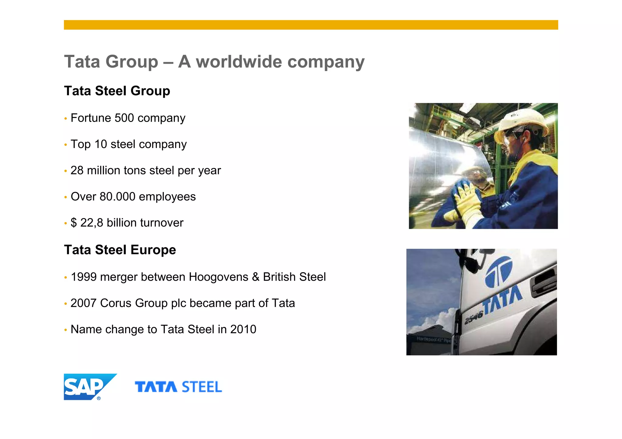 Tata Group – A worldwide company
Tata Steel Group

•   Fortune 500 company

•   Top 10 steel company

•   28 million tons steel per year

•   Over 80.000 employees

•   $ 22,8 billion turnover

Tata Steel Europe

•   1999 merger between Hoogovens & British Steel

•   2007 Corus Group plc became part of Tata

•   Name change to Tata Steel in 2010
 