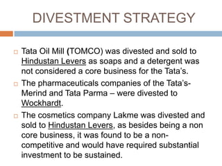 DIVESTMENT STRATEGY

   Tata Oil Mill (TOMCO) was divested and sold to
    Hindustan Levers as soaps and a detergent was
    not considered a core business for the Tata‟s.
   The pharmaceuticals companies of the Tata‟s-
    Merind and Tata Parma – were divested to
    Wockhardt.
   The cosmetics company Lakme was divested and
    sold to Hindustan Levers, as besides being a non
    core business, it was found to be a non-
    competitive and would have required substantial
    investment to be sustained.
 
