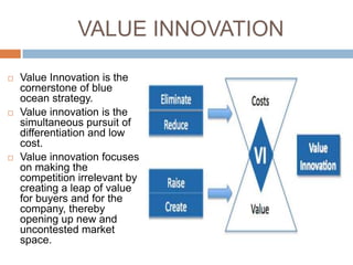 VALUE INNOVATION

   Value Innovation is the
    cornerstone of blue
    ocean strategy.
   Value innovation is the
    simultaneous pursuit of
    differentiation and low
    cost.
   Value innovation focuses
    on making the
    competition irrelevant by
    creating a leap of value
    for buyers and for the
    company, thereby
    opening up new and
    uncontested market
    space.
 