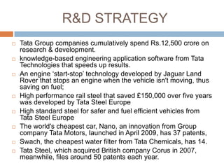 R&D STRATEGY
   Tata Group companies cumulatively spend Rs.12,500 crore on
    research & development.
   knowledge-based engineering application software from Tata
    Technologies that speeds up results.
   An engine „start-stop‟ technology developed by Jaguar Land
    Rover that stops an engine when the vehicle isn't moving, thus
    saving on fuel;
   High performance rail steel that saved £150,000 over five years
    was developed by Tata Steel Europe
   High standard steel for safer and fuel efficient vehicles from
    Tata Steel Europe
   The world's cheapest car, Nano, an innovation from Group
    company Tata Motors, launched in April 2009, has 37 patents,
   Swach, the cheapest water filter from Tata Chemicals, has 14.
   Tata Steel, which acquired British company Corus in 2007,
    meanwhile, files around 50 patents each year.
 