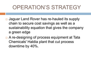 OPERATION‟S STRATEGY
   Jaguar Land Rover has re-hauled its supply
    chain to secure cost savings as well as a
    sustainability equation that gives the company
    a green edge
   A re-designing of process equipment at Tata
    Chemicals' Haldia plant that cut process
    downtime by 40%.
 