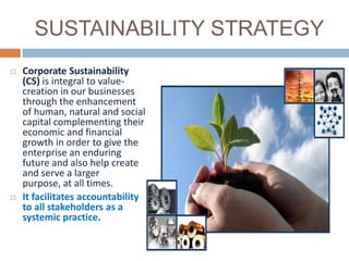 SUSTAINABILITY STRATEGY
   Corporate Sustainability
    (CS) is integral to value-
    creation in our businesses
    through the enhancement
    of human, natural and social
    capital complementing their
    economic and financial
    growth in order to give the
    enterprise an enduring
    future and also help create
    and serve a larger
    purpose, at all times.
   It facilitates accountability
    to all stakeholders as a
    systemic practice.
 