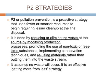 P2 STRATEGIES
   P2 or pollution prevention is a proactive strategy
    that uses fewer or smarter resources to
    begin requiring lesser cleanup at the final
    disposal.
   It is done by reducing or eliminating waste at the
    source by modifying production
    processes, promoting the use of non-toxic or less-
    toxic substances, implementing conservation
    techniques, and re-using materials rather than
    putting them into the waste stream.
   It assumes no waste will occur. It is an effective
    „getting more from less‟ strategy.
 