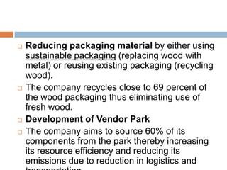    Reducing packaging material by either using
    sustainable packaging (replacing wood with
    metal) or reusing existing packaging (recycling
    wood).
   The company recycles close to 69 percent of
    the wood packaging thus eliminating use of
    fresh wood.
   Development of Vendor Park
   The company aims to source 60% of its
    components from the park thereby increasing
    its resource efficiency and reducing its
    emissions due to reduction in logistics and
 