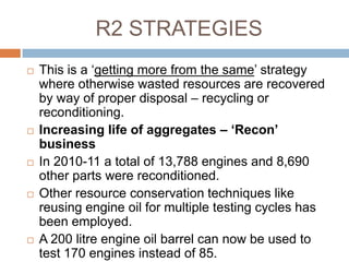 R2 STRATEGIES
   This is a „getting more from the same‟ strategy
    where otherwise wasted resources are recovered
    by way of proper disposal – recycling or
    reconditioning.
   Increasing life of aggregates – ‘Recon’
    business
   In 2010-11 a total of 13,788 engines and 8,690
    other parts were reconditioned.
   Other resource conservation techniques like
    reusing engine oil for multiple testing cycles has
    been employed.
   A 200 litre engine oil barrel can now be used to
    test 170 engines instead of 85.
 