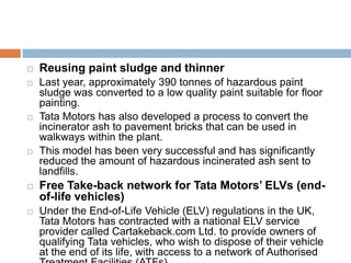    Reusing paint sludge and thinner
   Last year, approximately 390 tonnes of hazardous paint
    sludge was converted to a low quality paint suitable for floor
    painting.
   Tata Motors has also developed a process to convert the
    incinerator ash to pavement bricks that can be used in
    walkways within the plant.
   This model has been very successful and has significantly
    reduced the amount of hazardous incinerated ash sent to
    landfills.
   Free Take-back network for Tata Motors’ ELVs (end-
    of-life vehicles)
   Under the End-of-Life Vehicle (ELV) regulations in the UK,
    Tata Motors has contracted with a national ELV service
    provider called Cartakeback.com Ltd. to provide owners of
    qualifying Tata vehicles, who wish to dispose of their vehicle
    at the end of its life, with access to a network of Authorised
 