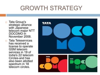 GROWTH STRATEGY

   Tata Group's
    strategic alliance
    with Japanese
    telecom major NTT
    DOCOMO in
    November 2008.
   Tata Teleservices
    has received a
    license to operate
    GSM telecom
    services in 19 of
    India's 22 telecom
    Circles-and has
    also been allotted
    spectrum in 18
    telecom circles.
 