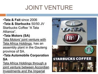 JOINT VENTURE
•Tata & Fait since 2006
•Tata & Starbucks 50/50 JV
Starbucks Coffee “A Tata
Alliance”.
•Tata Motors (SA)
Tata Motors' joint venture with
Tata Africa Holdings, has an
assembly plant in the Gauteng
province of SA.
•Tata Automobile Corporation
SA
Tata Africa Holdings through a
joint venture between Accordian
Investments and the Imperial
 