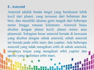 E. Asteroid
Asteroid adalah benda langit yang berukuran lebih
kecil dari planet, yang tersusun dari bebatuan dan
besi, dan memiliki ukuran garis tengah dari beberapa
meter hingga ratusan kilometer. Asteroid biasa
disebut dengan planet kecil, planet minor atau
planetoid. Sebagian besar asteroid berada di kawasan
yang disebut dengan sabuk asteroid, sebab asteroid
ini berada pada orbit mars dan yupiter. Ada beberapa
asteroid yang tidak mengikuti orbit di sabuk asteroid,
misalnya trojan yang mengikuti orbit yupiter dan
apollo yang melintasi orbit mars.

 