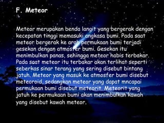 F. Meteor
Meteor merupakan benda langit yang bergerak dengan
kecepatan tinggi memasuki angkasa bumi. Pada saat
meteor bergerak ke arah permukaan bumi terjadi
gesekan dengan atmosfer bumi. Gesekan itu
menimbulkan panas, sehingga meteor habis terbakar.
Pada saat meteor itu terbakar akan terlihat seperti
seberkas sinar terang yang sering disebut bintang
jatuh. Meteor yang masuk ke atmosfer bumi disebut
meteoroid, sedangkan meteor yang dapat mncapai
permukaan bumi disebut meteorit. Meteorit yang
jatuh ke permukaan bumi akan menimbulkan kawah
yang disebut kawah meteor.

 