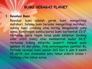BUMI SEBAGAI PLANET
1. Revolusi Bumi
Revolusi bumi adalah gerak bumi mengelilingi
matahari. Selama bumi beredar mengelilingi matahari,
sumbu bumi condong atau miring denganarah yang
sama. Kemiringan sumbu/poros bumi berbentuk 23,5⁰
terhadap garis tegak lurus pada ekliptian (bidang
edar orbit bumi) atau membentuk sudut 66,5⁰
terhadap bidang ekliptika (seperti tampak pada
gambar A) dan globe, roda penyangganya (gambar B).
Periode revolusi bumi adalah 365 hari 6 jam 9 menit
10 detik, dan dinamakan satu tahun siderik (sidus =
bintang) atau tahun surya.

 
