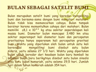 Bulan merupakan satelit bumi yang beredar mengelilingi
bumi dan bersama-sama dengan bumi mengitari matahari.
Bulan tidak bisa memancarkan cahaya. Bulan tampak
bersinar karena memantulkan cahaya dari matahari. Bulan
memiliki ±8,1 x 10²² kg atau sekitar seperdelapan kali
massa bumi. Diameter bulan mencapai 3.480 km atau
sekitar seperempat kali diameter bumi dan percepatan
gravitasinya hanya seperenam kali percepatan gravitasi
bumi. Waktu yang diperlukan oleh bulan untuk satu kali
berevolusi
mengelilingi bumi disebut satu bulan
sideris, yaitu selama 27 1/3 hari. Waktu yang diperlukan
bulan untuk beredar dari keadaan bulan baru kembali ke
keadaan bulan baru berikutnya disebut satu bulan sinodis
atau satu bulan komariah, yaitu selama 29,5 hari. Jumlah
hari dalam tahun komariah adalah 354 hari.

 
