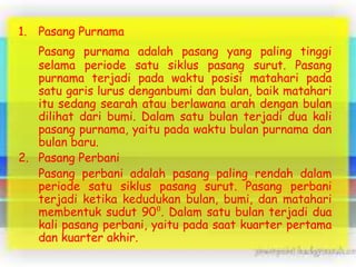 1. Pasang Purnama
Pasang purnama adalah pasang yang paling tinggi
selama periode satu siklus pasang surut. Pasang
purnama terjadi pada waktu posisi matahari pada
satu garis lurus denganbumi dan bulan, baik matahari
itu sedang searah atau berlawana arah dengan bulan
dilihat dari bumi. Dalam satu bulan terjadi dua kali
pasang purnama, yaitu pada waktu bulan purnama dan
bulan baru.
2. Pasang Perbani
Pasang perbani adalah pasang paling rendah dalam
periode satu siklus pasang surut. Pasang perbani
terjadi ketika kedudukan bulan, bumi, dan matahari
membentuk sudut 90⁰. Dalam satu bulan terjadi dua
kali pasang perbani, yaitu pada saat kuarter pertama
dan kuarter akhir.

 
