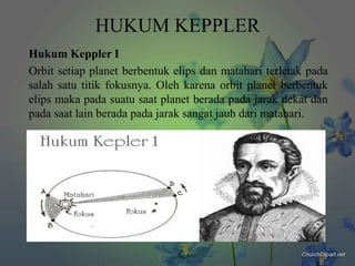HUKUM KEPPLER
Hukum Keppler I
Orbit setiap planet berbentuk elips dan matahari terletak pada
salah satu titik fokusnya. Oleh karena orbit planet berbentuk
elips maka pada suatu saat planet berada pada jarak dekat dan
pada saat lain berada pada jarak sangat jauh dari matahari.

 