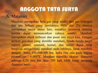 ANGGOTA TATA SURYA
A. Matahari
Matahari merupakan bola gas yang terdiri dari gas hidrogen
dan gas helium yang jumlahnya 98% dan 2% sisanya
merupakan unsur unsur lain, matahari termasuk bintang
karena dapat memancarkan cahaya sendiri. Matahari
merupakan objek terbesar dan pusat tata surya kita. Dengan
tarikan gravitasi yang dimiliki matahari, benda benda langit
seperti planet, asteroid, komet, dan satelit dapat tetap
bergerak mengelilingi matahari pada orbitnya. Jarak matahari
dengan bumi 150.000.000 km, suhu rata rata pada bagian
permukaan 6.000⁰C. Matahari memiliki ukuran diameter
sebesar 1,39 juta km atau 109 kali lebih besar daripada
diameter bumi.

 