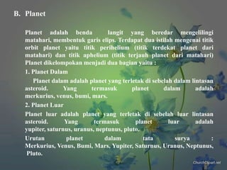 B. Planet
Planet adalah benda
langit yang beredar mengelilingi
matahari, membentuk garis elips. Terdapat dua istilah mengenai titik
orbit planet yaitu titik perihelium (titik terdekat planet dari
matahari) dan titik aphelium (titik terjauh planet dari matahari)
Planet dikelompokan menjadi dua bagian yaitu :
1. Planet Dalam
Planet dalam adalah planet yang terletak di sebelah dalam lintasan
asteroid.
Yang
termasuk
planet
dalam
adalah
merkurius, venus, bumi, mars.
2. Planet Luar
Planet luar adalah planet yang terletak di sebelah luar lintasan
asteroid.
Yang
termasuk
planet
luar
adalah
yupiter, saturnus, uranus, neptunus, pluto.
Urutan
planet
dalam
tata
surya
:
Merkurius, Venus, Bumi, Mars, Yupiter, Saturnus, Uranus, Neptunus,
Pluto.

 