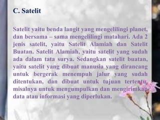 C. Satelit
Satelit yaitu benda langit yang mengelilingi planet,
dan bersama – sama mengelilingi matahari. Ada 2
jenis satelit, yaitu Satelit Alamiah dan Satelit
Buatan. Satelit Alamiah, yaitu satelit yang sudah
ada dalam tata surya. Sedangkan satelit buatan,
yaitu satelit yang dibuat manusia yang dirancang
untuk bergerak menempuh jalur yang sudah
ditentukan, dan dibuat untuk tujuan tertentu,
misalnya untuk mengumpulkan dan mengirimkan
data atau informasi yang diperlukan.

 