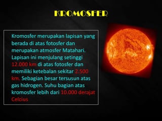 KROMOSFER
Kromosfer merupakan lapisan yang
berada di atas fotosfer dan
merupakan atmosfer Matahari.
Lapisan ini menjulang setinggi
12.000 km di atas fotosfer dan
memiliki ketebalan sekitar 2.500
km. Sebagian besar tersusun atas
gas hidrogen. Suhu bagian atas
kromosfer lebih dari 10.000 derajat
Celcius
 