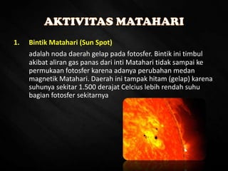 1. Bintik Matahari (Sun Spot)
adalah noda daerah gelap pada fotosfer. Bintik ini timbul
akibat aliran gas panas dari inti Matahari tidak sampai ke
permukaan fotosfer karena adanya perubahan medan
magnetik Matahari. Daerah ini tampak hitam (gelap) karena
suhunya sekitar 1.500 derajat Celcius lebih rendah suhu
bagian fotosfer sekitarnya
 