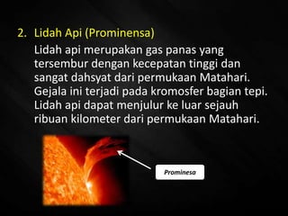 2. Lidah Api (Prominensa)
Lidah api merupakan gas panas yang
tersembur dengan kecepatan tinggi dan
sangat dahsyat dari permukaan Matahari.
Gejala ini terjadi pada kromosfer bagian tepi.
Lidah api dapat menjulur ke luar sejauh
ribuan kilometer dari permukaan Matahari..
Prominesa
 