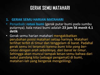 GERAK SEMU MATAHARI
1. GERAK SEMU HARIAN MATAHARI
• Penyebab: rotasi bumi (gerak putar bumi pada sumbu
putarnya). kala rotasi bumi adalah 23 jam 56 menit 4.1
detik
• Gerak semu harian matahari mengakibatkan
perubahan posisi matahari setiap harinya. Matahari
terlihat terbit di timur dan tenggelam di barat. Padahal
gerak semu ini teramati karena bumi kita yang ber-
rotasi dengan arah sebaliknya, dari barat ke timur.
Sehingga akan muncul tampak kesan semu bahwa dari
sudut pandang kita (sebagai pengamat) di bumi,
matahari-lah yang bergerak mengelilingi.
 