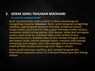 2. GERAK SEMU TAHUNAN MATAHARI
Penyebab: revolusi bumi
Bumi membutuhkan waktu selama 1 tahun untuk bergerak
mengelilingi matahari (revolusi). Bumi, selain bergerak mengelilingi
matahari, juga bergerak berputar terhadap sumbunya (rotasi).
tetapi sumbu rotasi bumi ini tidak sejajar terhadap sumbu revolusi,
melainkan sedikit miring sebesar 23,5 derajat. akibat dari miringnya
sumbu rotasi bumi itu, matahari tidak selalu terlihat di atas
khatulistiwa mumi, matahari akan terlihat berada di bagian utara
dan selatan bumi. selama setengah tahun, matahari lebih banyak
menerangi bumi bagian utara, dan setengah tahun berikutnya
matahari lebih banyak menerangi bumi bagian selatan.
dalam gerak semunya, matahari akan tampak bergerak dari
khatulistiwa (equator) antara 23,5 derajat lintang utara dan lintang
selatan.
 