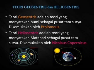 • Teori Geosentris adalah teori yang
menyatakan bumi sebagai pusat tata surya.
Dikemukakan oleh Ptolomeus.
• Teori Heliosentris adalah teori yang
menyatakan Matahari sebagai pusat tata
surya. Dikemukakan oleh Nicolaus Copernicus.
 