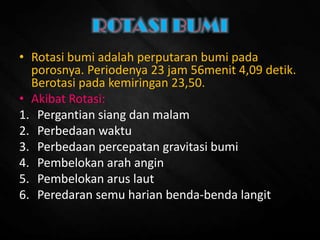 • Rotasi bumi adalah perputaran bumi pada
porosnya. Periodenya 23 jam 56menit 4,09 detik.
Berotasi pada kemiringan 23,50.
• Akibat Rotasi:
1. Pergantian siang dan malam
2. Perbedaan waktu
3. Perbedaan percepatan gravitasi bumi
4. Pembelokan arah angin
5. Pembelokan arus laut
6. Peredaran semu harian benda-benda langit
 