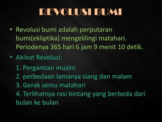 • Revolusi bumi adalah perputaran
bumi(ekliptika) mengelilingi matahari.
Periodenya 365 hari 6 jam 9 menit 10 detik.
• Akibat Revolusi:
1. Pergantian musim
2. perbedaan lamanya siang dan malam
3. Gerak semu matahari
4. Terlihatnya rasi bintang yang berbeda dari
bulan ke bulan
 