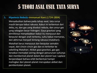 1. Hipotesis Nebula -Immanuel Kant (1724-1804)
Menyebutkan bahwa pada tahap awal, tata surya
masih berupa kabut raksasa. Kabut ini terbentuk dari
debu, es, dan gas yang disebut nebula, dan unsur gas
yang sebagian besar hidrogen. Gaya gravitasi yang
dimilikinya menyebabkan kabut itu menyusut dan
berputar dengan arah tertentu, suhu kabut memanas,
dan akhirnya menjadi bintang raksasa (matahari).
Matahari terus menyusut dan berputar semakin
cepat, dan cincin-cincin gas dan es terlontar ke
sekeliling Matahari. Akibat gaya gravitasi, gas-gas
tersebut memadat seiring dengan penurunan suhunya
dan membentuk planet dalam dan planet luar. Laplace
berpendapat bahwa orbit berbentuk hampir
melingkar dari planet-planet merupakan akibat dari
pembentukan planet.
 