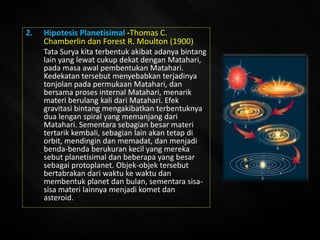 2. Hipotesis Planetisimal -Thomas C.
Chamberlin dan Forest R. Moulton (1900)
Tata Surya kita terbentuk akibat adanya bintang
lain yang lewat cukup dekat dengan Matahari,
pada masa awal pembentukan Matahari.
Kedekatan tersebut menyebabkan terjadinya
tonjolan pada permukaan Matahari, dan
bersama proses internal Matahari, menarik
materi berulang kali dari Matahari. Efek
gravitasi bintang mengakibatkan terbentuknya
dua lengan spiral yang memanjang dari
Matahari. Sementara sebagian besar materi
tertarik kembali, sebagian lain akan tetap di
orbit, mendingin dan memadat, dan menjadi
benda-benda berukuran kecil yang mereka
sebut planetisimal dan beberapa yang besar
sebagai protoplanet. Objek-objek tersebut
bertabrakan dari waktu ke waktu dan
membentuk planet dan bulan, sementara sisa-
sisa materi lainnya menjadi komet dan
asteroid.
 