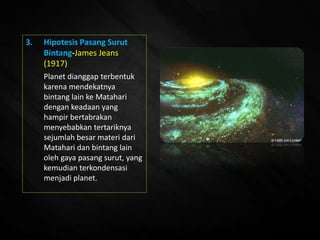 3. Hipotesis Pasang Surut
Bintang-James Jeans
(1917)
Planet dianggap terbentuk
karena mendekatnya
bintang lain ke Matahari
dengan keadaan yang
hampir bertabrakan
menyebabkan tertariknya
sejumlah besar materi dari
Matahari dan bintang lain
oleh gaya pasang surut, yang
kemudian terkondensasi
menjadi planet.
 