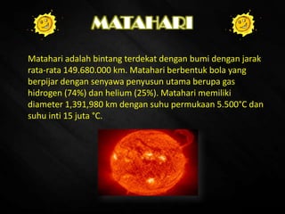 MATAHARI
Matahari adalah bintang terdekat dengan bumi dengan jarak
rata-rata 149.680.000 km. Matahari berbentuk bola yang
berpijar dengan senyawa penyusun utama berupa gas
hidrogen (74%) dan helium (25%). Matahari memiliki
diameter 1,391,980 km dengan suhu permukaan 5.500°C dan
suhu inti 15 juta °C.
 