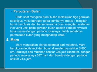  Perputaran Bulan
Pada saat mengitari bumi bulan melakukan tiga gerakan
sekaligus, yaitu berputar pada sumbunya (rotasi), mingitari
bumi (revolusi), dan bersama-sama bumi mengitari matahari.
Hal yang unik pada gerakan bulan adalah periode revolusi
bulan sama dengan periode rotasinya. Itulah sebabnya
permukaan bulan yang menghadap tetap.
4. Mars
Mars merupakan planet keempat dari matahari. Mars
berukuran lebih kecil dari bumi, diameternya sekitar 6.800
km. jaraknya dari matahari sekitar 228 juta kilometer, dengan
periode revolusinya 687 hari, dan berotasi dengan periode
sekitar 24,6 jam.
 