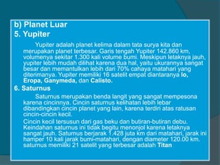 b) Planet Luar
5. Yupiter
Yupiter adalah planet kelima dalam tata surya kita dan
merupakan planet terbesar. Garis tengah Yupiter 142.860 km,
volumenya sekitar 1.300 kali volume bumi. Meskipun letaknya jauh,
yupiter lebih mudah dilihat karena dua hal, yaitu ukurannya sangat
besar dan memantulkan lebih dari 70% cahaya matahari yang
diterimanya. Yupiter memiliki 16 satelit empat diantaranya Io,
Eropa, Ganymeda, dan Calisto.
6. Saturnus
Saturnus merupakan benda langit yang sangat mempesona
karena cincinnya. Cincin saturnus kelihatan lebih lebar
dibandingkan cincin planet yang lain, karena terdiri atas ratusan
cincin-cincin kecil.
Cincin kecil tersusun dari gas beku dan butiran-butiran debu.
Keindahan saturnus ini tidak begitu menonjol karena letaknya
sangat jauh. Saturnus berjarak 1.428 juta km dari matahari, jarak ini
hamper 10 kali jarak bumi-matahari, dengan diameter 120.00 km.
saturnus memiliki 21 satelit yang terbesar adalah Titan
 