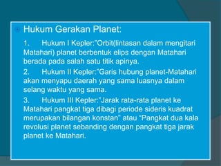  Hukum Gerakan Planet:
1. Hukum I Kepler:”Orbit(lintasan dalam mengitari
Matahari) planet berbentuk elips dengan Matahari
berada pada salah satu titik apinya.
2. Hukum II Kepler:”Garis hubung planet-Matahari
akan menyapu daerah yang sama luasnya dalam
selang waktu yang sama.
3. Hukum III Kepler:”Jarak rata-rata planet ke
Matahari pangkat tiga dibagi periode sideris kuadrat
merupakan bilangan konstan” atau “Pangkat dua kala
revolusi planet sebanding dengan pangkat tiga jarak
planet ke Matahari.
 