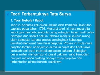  Teori Terbentuknya Tata Surya
1. Teori Nebula / Kabut
Teori ini pertama kali dikemukakan oleh Immanuel Kant dan
Laplace pada tahun 1796. Menurut teori ini mula-mula ada
kabut gas dan debu (nebula) yang sebagian besar terdiri atas
hidrogen dan sedikit helium. Nebula mengisi seluruh ruang
alam semesta, karena proses pendinginan kabut gas
tersebut menyusut dan mulai berputar. Proses ini mula-mula
berjalan lambat, selanjutnya semakin cepat dan bentuknya
berubah dari bulat menjadi semacam cakram. Sebagian
besar materi mengumpul di pusat cakram, yang kemudian
menjadi matahari sedang sisanya tetap berputar dan
terbentuklah planet beserta satelitnya.
 