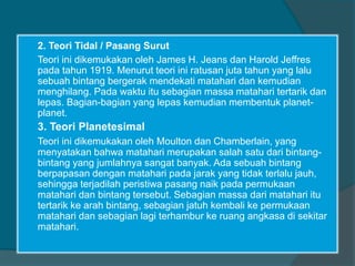 2. Teori Tidal / Pasang Surut
Teori ini dikemukakan oleh James H. Jeans dan Harold Jeffres
pada tahun 1919. Menurut teori ini ratusan juta tahun yang lalu
sebuah bintang bergerak mendekati matahari dan kemudian
menghilang. Pada waktu itu sebagian massa matahari tertarik dan
lepas. Bagian-bagian yang lepas kemudian membentuk planet-
planet.
3. Teori Planetesimal
Teori ini dikemukakan oleh Moulton dan Chamberlain, yang
menyatakan bahwa matahari merupakan salah satu dari bintang-
bintang yang jumlahnya sangat banyak. Ada sebuah bintang
berpapasan dengan matahari pada jarak yang tidak terlalu jauh,
sehingga terjadilah peristiwa pasang naik pada permukaan
matahari dan bintang tersebut. Sebagian massa dari matahari itu
tertarik ke arah bintang, sebagian jatuh kembali ke permukaan
matahari dan sebagian lagi terhambur ke ruang angkasa di sekitar
matahari.
 