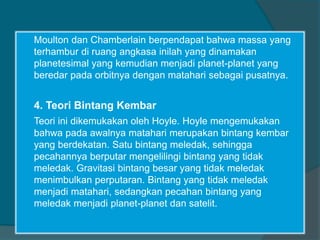 Moulton dan Chamberlain berpendapat bahwa massa yang
terhambur di ruang angkasa inilah yang dinamakan
planetesimal yang kemudian menjadi planet-planet yang
beredar pada orbitnya dengan matahari sebagai pusatnya.
4. Teori Bintang Kembar
Teori ini dikemukakan oleh Hoyle. Hoyle mengemukakan
bahwa pada awalnya matahari merupakan bintang kembar
yang berdekatan. Satu bintang meledak, sehingga
pecahannya berputar mengelilingi bintang yang tidak
meledak. Gravitasi bintang besar yang tidak meledak
menimbulkan perputaran. Bintang yang tidak meledak
menjadi matahari, sedangkan pecahan bintang yang
meledak menjadi planet-planet dan satelit.
 