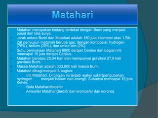 Matahari merupakan bintang terdekat dengan Bumi yang menjadi
pusat dari tata surya.
 Jarak antara Bumi dan Matahari adalah 150 juta kilometer atau 1 SA.
 Zat penyusun matahari berupa gas, dengan komposisi: hydrogen
(75%), helium (20%), dan unsur lain (2%).
 Suhu permukaan Matahari 6000 derajat Celsius dan bagian inti
mencapai 15 juta derajat Celsius.
 Matahari berotasi 25,04 hari dan mempunyai gravitasi 27,9 kali
gravitasi Bumi.
 Massa Matahari adalah 333.000 kali massa Bumi.
 Matahari dibagi menjadi 3 bagian:
· Inti Matahari. Di bagian ini terjadi reaksi nuklir(pengubahan
hydrogen menjadi helium dan energi). Suhunya mencapai 15 juta
Kelvin.
· Bola Matahari/fotosfer
· Atmosfer Matahari(terdidi dari kromosfer dan korona).
 