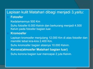 Lapisan kulit Matahari dibagi menjadi 3,yaitu:
 Fotosfer
Kedalamannya 500 Km
Suhu fotosfer 6.000 Kelvin dan berkurang menjadi 4.500
Kelvin pada fotosfer bagian luar.
 Kromosfer
Lapisan kromosfer menjulang 12.000 Km di atas fotosfer dan
memiliki tebal kira-kira 2.400 Km.
Suhu kromosfer bagian atasnya 10.000 Kelvin.
 Korona(atmosfer Matahari bagian luar)
Suhu korona bagian luar mencapai 2 juta Kelvin.
 