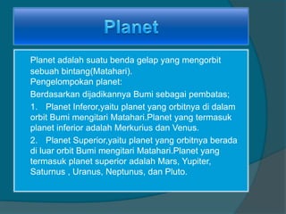 Planet adalah suatu benda gelap yang mengorbit
sebuah bintang(Matahari).
Pengelompokan planet:
Berdasarkan dijadikannya Bumi sebagai pembatas;
1. Planet Inferor,yaitu planet yang orbitnya di dalam
orbit Bumi mengitari Matahari.Planet yang termasuk
planet inferior adalah Merkurius dan Venus.
2. Planet Superior,yaitu planet yang orbitnya berada
di luar orbit Bumi mengitari Matahari.Planet yang
termasuk planet superior adalah Mars, Yupiter,
Saturnus , Uranus, Neptunus, dan Pluto.
 