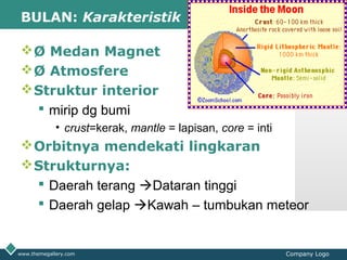 LOGOBULAN: Karakteristik
Ø Medan Magnet
Ø Atmosfere
Struktur interior
 mirip dg bumi
• crust=kerak, mantle = lapisan, core = inti
Orbitnya mendekati lingkaran
Strukturnya:
 Daerah terang Dataran tinggi
 Daerah gelap Kawah – tumbukan meteor
www.themegallery.com Company Logo
 