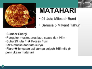 LOGO
MATAHARI
• 91 Juta Miles dr Bumi
• Berusia 5 Milyard Tahun
-Sumber Energi
-Pengatur musim, arus laut, cuaca dan iklim
-Suhu 29 juta F  Proses Fusi
-99% massa dari tata surya
-Flare  loncatan api sampa sejauh 365 mile dr
permukaan matahari
 