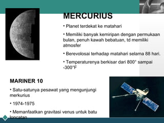 LOGO
MERCURIUS
• Planet terdekat ke matahari
• Memiliki banyak kemiripan dengan permukaan
bulan, penuh kawah bebatuan, td memiliki
atmosfer
• Berevolosai terhadap matahari selama 88 hari.
• Temperaturenya berkisar dari 800° sampai
-300°F
MARINER 10
• Satu-satunya pesawat yang mengunjungi
merkurius
• 1974-1975
• Memanfaatkan gravitasi venus untuk batu
loncatan
 