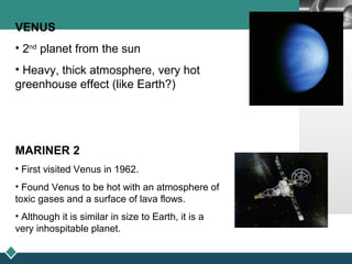 LOGO
VENUS
• 2nd
planet from the sun
• Heavy, thick atmosphere, very hot
greenhouse effect (like Earth?)
MARINER 2
• First visited Venus in 1962.
• Found Venus to be hot with an atmosphere of
toxic gases and a surface of lava flows.
• Although it is similar in size to Earth, it is a
very inhospitable planet.
 