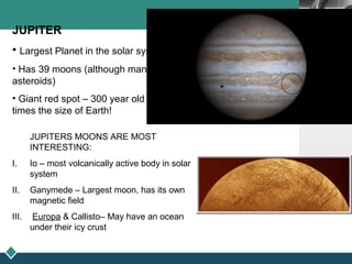 LOGO
JUPITER
• Largest Planet in the solar system
• Has 39 moons (although many may be
asteroids)
• Giant red spot – 300 year old storm 3
times the size of Earth!
JUPITERS MOONS ARE MOST
INTERESTING:
I. Io – most volcanically active body in solar
system
II. Ganymede – Largest moon, has its own
magnetic field
III. Europa & Callisto– May have an ocean
under their icy crust
 