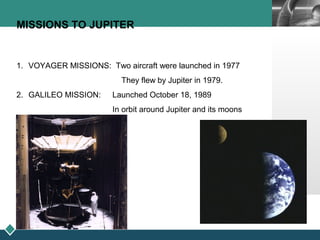 LOGO
MISSIONS TO JUPITER
1. VOYAGER MISSIONS: Two aircraft were launched in 1977
They flew by Jupiter in 1979.
2. GALILEO MISSION: Launched October 18, 1989
In orbit around Jupiter and its moons
 