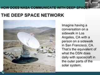 LOGO
HOW DOES NASA COMMUNICATE WITH DEEP SPACE?
THE DEEP SPACE NETWORK
Imagine having a
conversation on a
sidewalk in Los
Angeles, CA with a
person on a sidewalk
in San Francisco, CA.
That’s the equivalent of
what the DSN does
daily with spacecraft in
the outer parts of the
solar system.
 